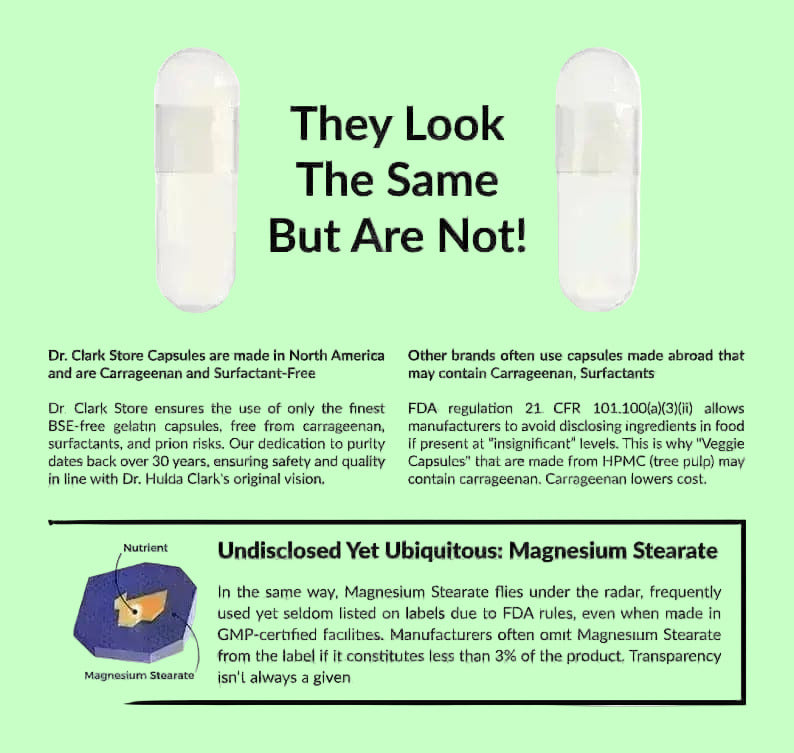 Dr. Clark Store only uses clean capsules with no hidden ingredients. Guaranteed BSE-free, carrageenan-free, and surfactant-free capsules. And we never use magnesium stearate as a manufacturing agent.